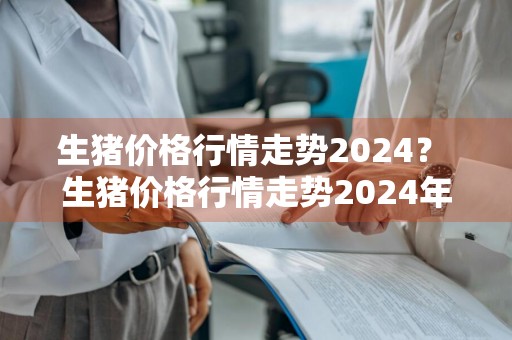 生猪价格行情走势2024？ 生猪价格行情走势2024年