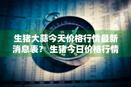 生猪大蒜今天价格行情最新消息表？ 生猪今日价格行情最新