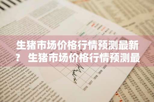生猪市场价格行情预测最新？ 生猪市场价格行情预测最新消息