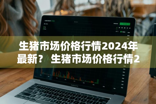生猪市场价格行情2024年最新？ 生猪市场价格行情2024年最新走势