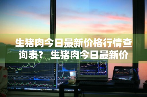 生猪肉今日最新价格行情查询表？ 生猪肉今日最新价格行情查询表图片