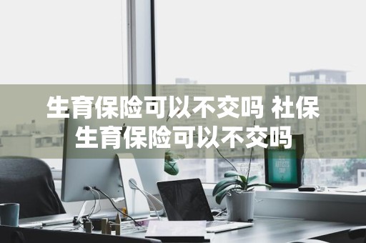 生育保险可以不交吗 社保生育保险可以不交吗