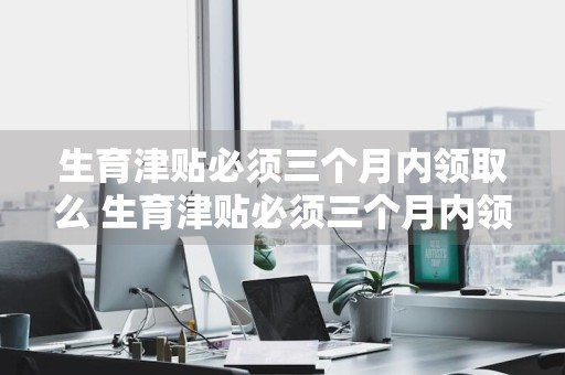 生育津贴必须三个月内领取么 生育津贴必须三个月内领取么计算公式