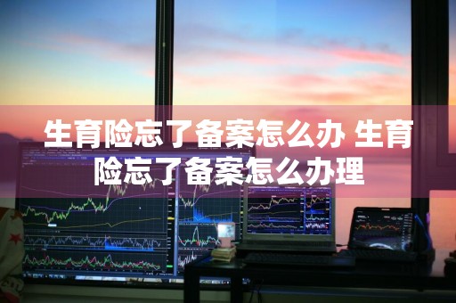 生育险忘了备案怎么办 生育险忘了备案怎么办理