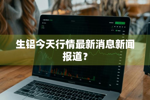 生铝今天行情最新消息新闻报道？