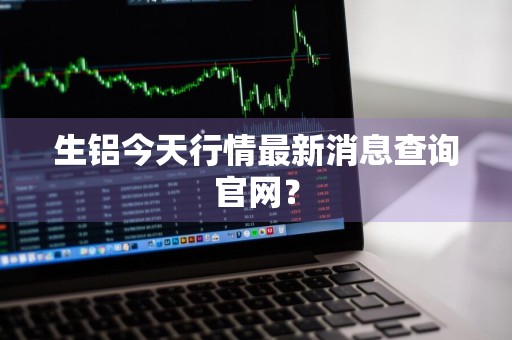 生铝今天行情最新消息查询官网？
