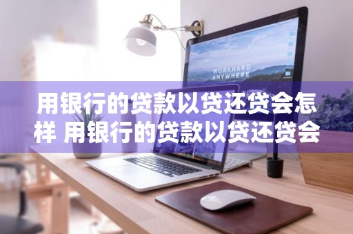 用银行的贷款以贷还贷会怎样 用银行的贷款以贷还贷会怎样处理
