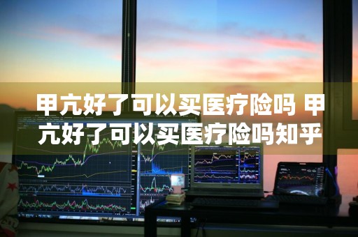 甲亢好了可以买医疗险吗 甲亢好了可以买医疗险吗知乎