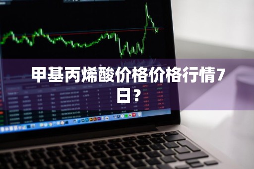 甲基丙烯酸价格价格行情7日？