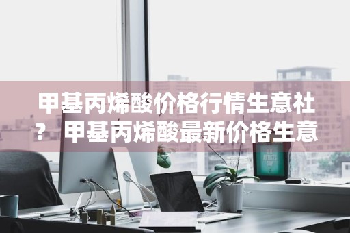 甲基丙烯酸价格行情生意社？ 甲基丙烯酸最新价格生意社