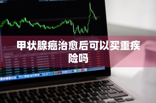 甲状腺癌治愈后可以买重疾险吗