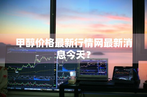 甲醇价格最新行情网最新消息今天？