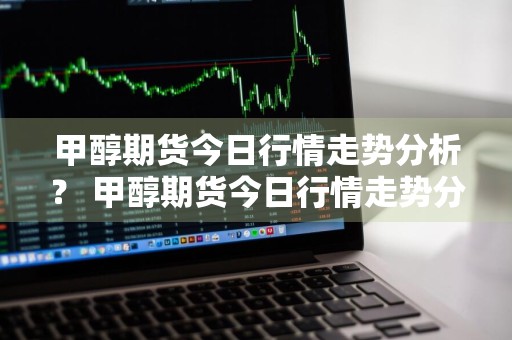 甲醇期货今日行情走势分析？ 甲醇期货今日行情走势分析最新