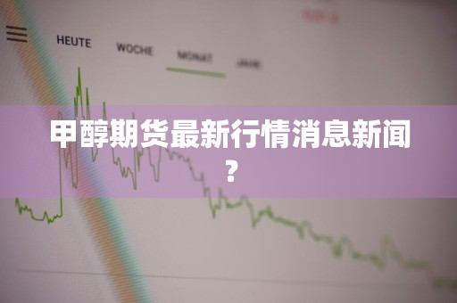甲醇期货最新行情消息新闻？