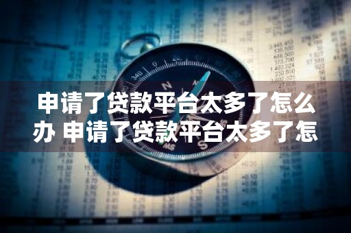 申请了贷款平台太多了怎么办 申请了贷款平台太多了怎么办呢