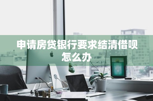 申请房贷银行要求结清借呗怎么办