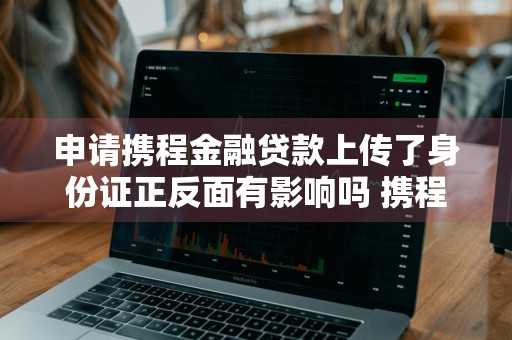 申请携程金融贷款上传了身份证正反面有影响吗 携程金融贷款身份证上传不上去