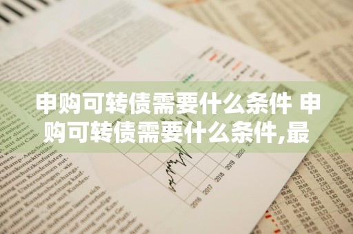 申购可转债需要什么条件 申购可转债需要什么条件,最新规定