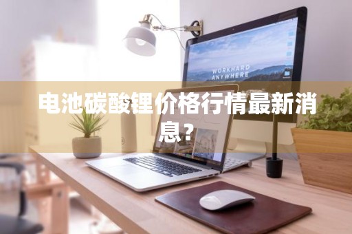 电池碳酸锂价格行情最新消息？
