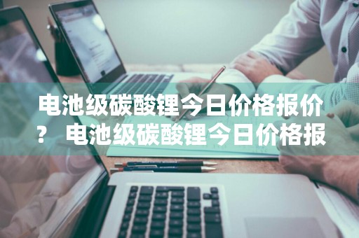 电池级碳酸锂今日价格报价？ 电池级碳酸锂今日价格报价