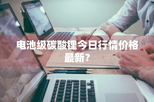 电池级碳酸锂今日行情价格最新？