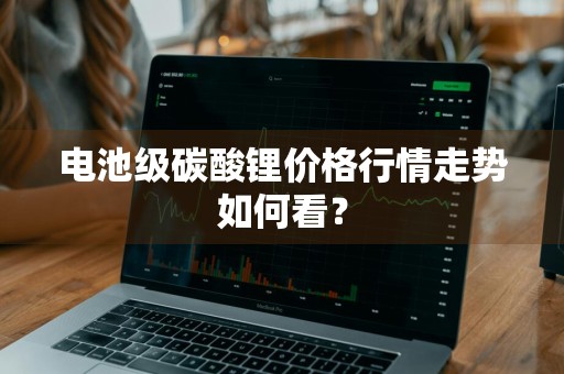 电池级碳酸锂价格行情走势如何看？
