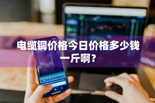 电缆铜价格今日价格多少钱一斤啊？