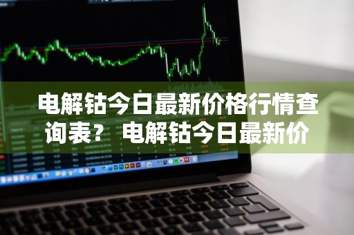 电解钴今日最新价格行情查询表？ 电解钴今日最新价格行情查询表图片