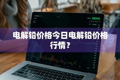 电解铅价格今日电解铅价格行情？