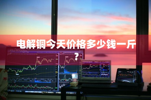 电解铜今天价格多少钱一斤？