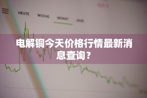 电解铜今天价格行情最新消息查询？