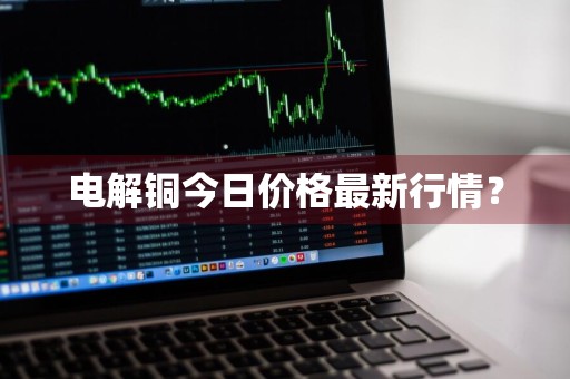 电解铜今日价格最新行情？