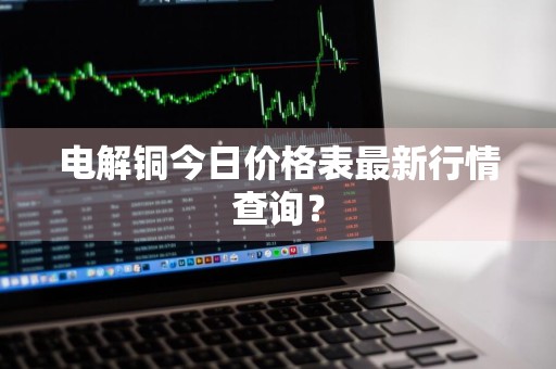 电解铜今日价格表最新行情查询？