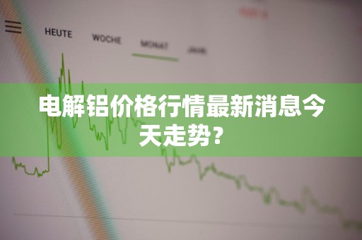 电解铝价格行情最新消息今天走势？