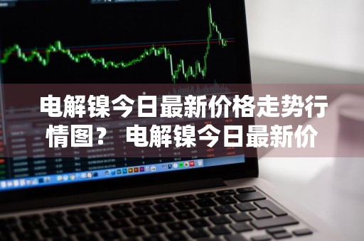 电解镍今日最新价格走势行情图？ 电解镍今日最新价格走势行情图片