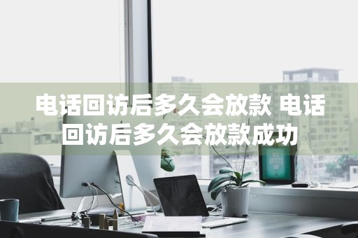 电话回访后多久会放款 电话回访后多久会放款成功