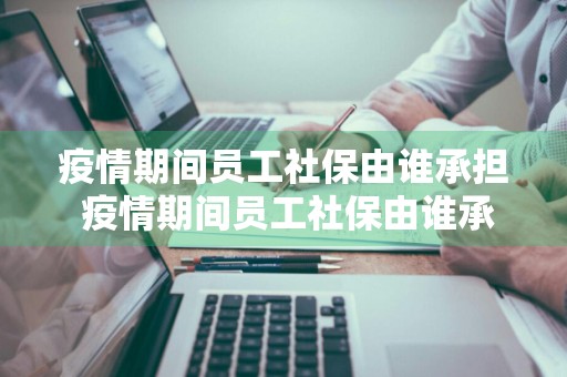 疫情期间员工社保由谁承担 疫情期间员工社保由谁承担责任