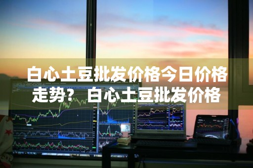 白心土豆批发价格今日价格走势？ 白心土豆批发价格今日价格走势