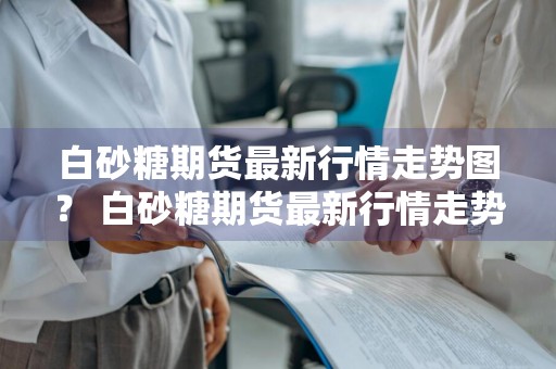 白砂糖期货最新行情走势图？ 白砂糖期货最新行情走势图分析