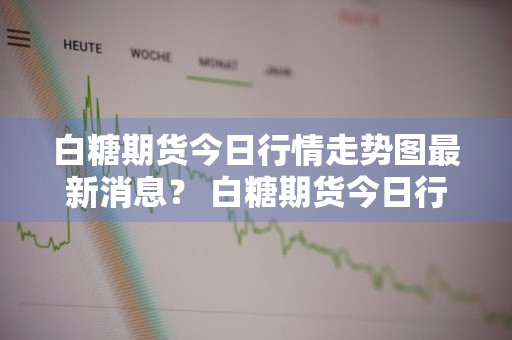 白糖期货今日行情走势图最新消息？ 白糖期货今日行情走势图最新消息查询