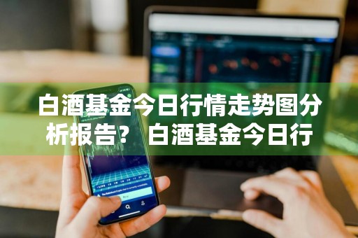白酒基金今日行情走势图分析报告？ 白酒基金今日行情走势图分析报告最新