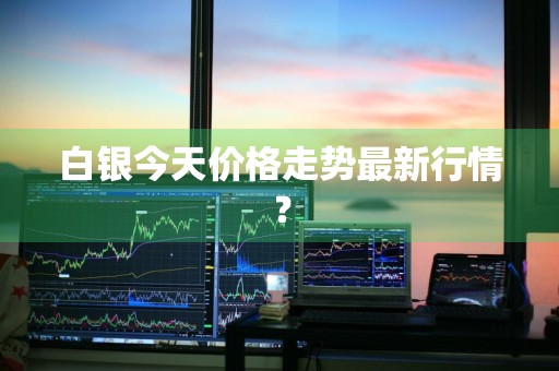 白银今天价格走势最新行情？