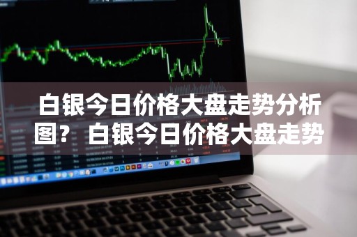 白银今日价格大盘走势分析图？ 白银今日价格大盘走势分析图表