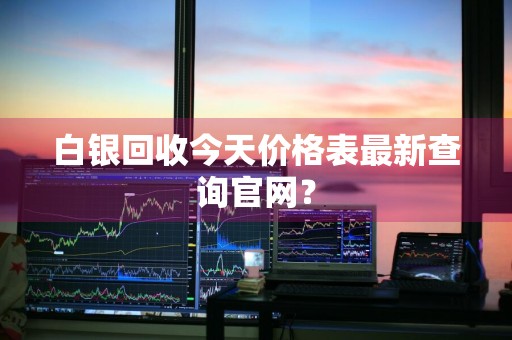 白银回收今天价格表最新查询官网？