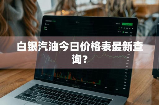 白银汽油今日价格表最新查询？