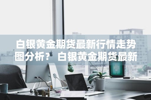 白银黄金期货最新行情走势图分析？ 白银黄金期货最新行情走势图分析表