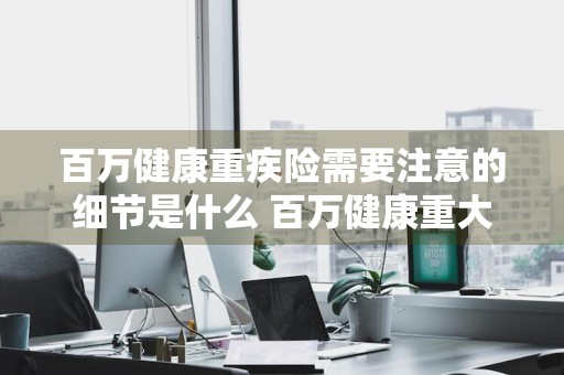 百万健康重疾险需要注意的细节是什么 百万健康重大疾病保险