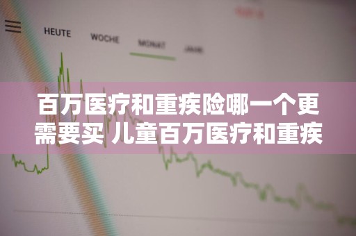 百万医疗和重疾险哪一个更需要买 儿童百万医疗和重疾险哪一个更需要买