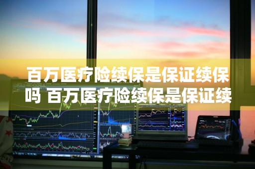 百万医疗险续保是保证续保吗 百万医疗险续保是保证续保吗多少钱