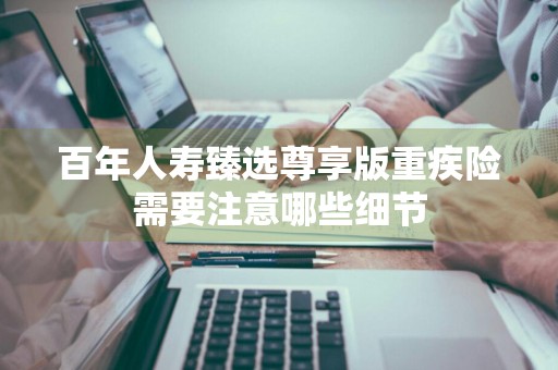 百年人寿臻选尊享版重疾险需要注意哪些细节